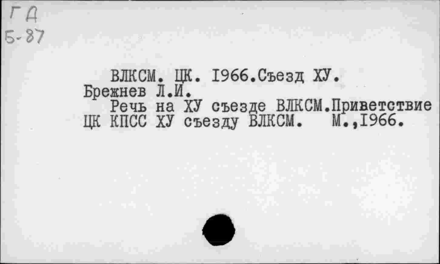 ﻿ГД
5-37
ВЛКСМ. ЦК. 1966.Съезд ХУ.
Брежнев Л.И.
Речь на ХУ съезде ВЛКСМ.Приветствие ЦК КПСС ХУ съезду ВЛКСМ. М.,1966.